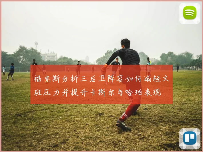 福克斯分析三后卫阵容如何减轻文班压力并提升卡斯尔与哈珀表现