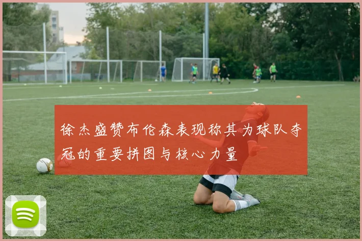 徐杰盛赞布伦森表现称其为球队夺冠的重要拼图与核心力量