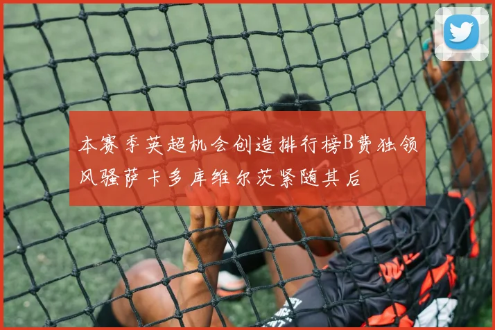 本赛季英超机会创造排行榜B费独领风骚萨卡多库维尔茨紧随其后