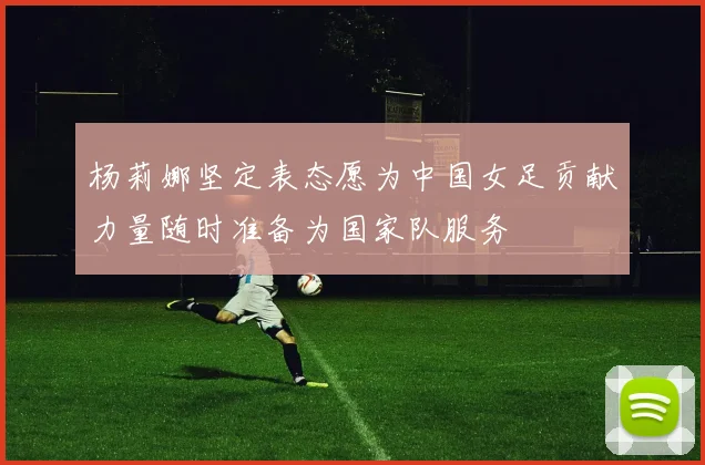 杨莉娜坚定表态愿为中国女足贡献力量随时准备为国家队服务