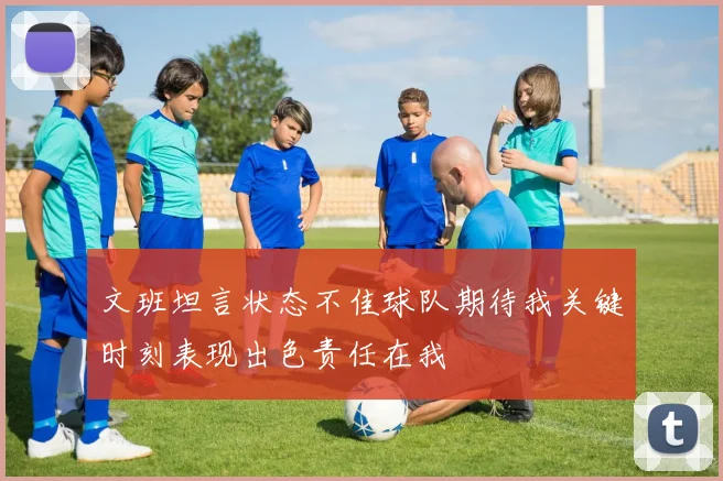 文班坦言状态不佳球队期待我关键时刻表现出色责任在我