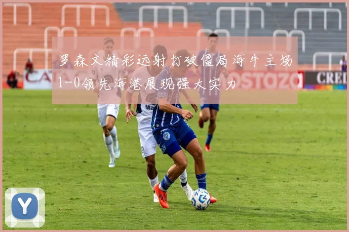 罗森文精彩远射打破僵局海牛主场1-0领先海港展现强大实力