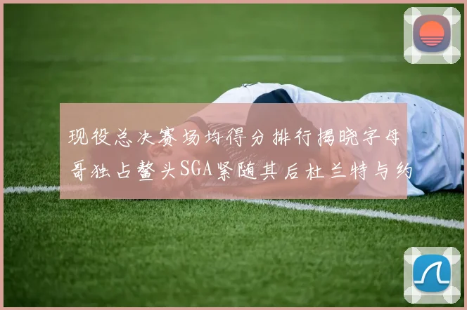 现役总决赛场均得分排行揭晓字母哥独占鳌头SGA紧随其后杜兰特与约基奇争夺第三