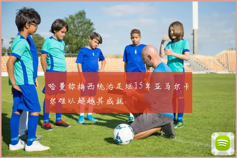 哈曼称梅西统治足坛15年亚马尔卡尔难以超越其成就