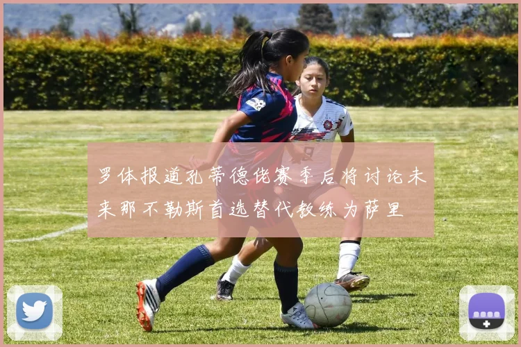 罗体报道孔蒂德佬赛季后将讨论未来那不勒斯首选替代教练为萨里