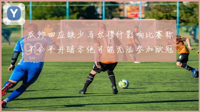 瓜帅回应缺少马尔穆什影响比赛称不公平并暗示他可能无法参加欧冠