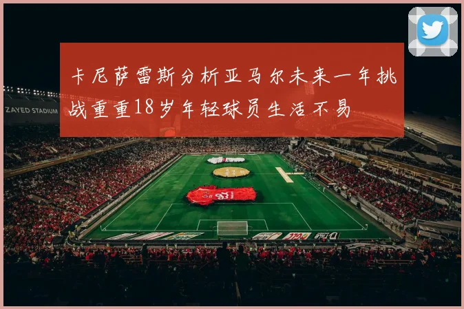 卡尼萨雷斯分析亚马尔未来一年挑战重重18岁年轻球员生活不易
