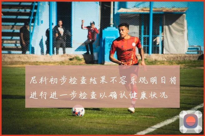 尼科初步检查结果不容乐观明日将进行进一步检查以确认健康状况