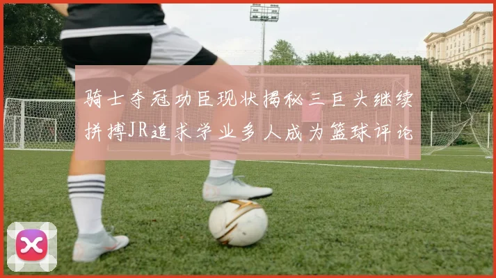 骑士夺冠功臣现状揭秘三巨头继续拼搏JR追求学业多人成为篮球评论员