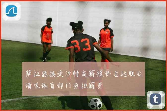 萨拉赫接受沙特高薪报价吉达联合请求体育部门分担薪资