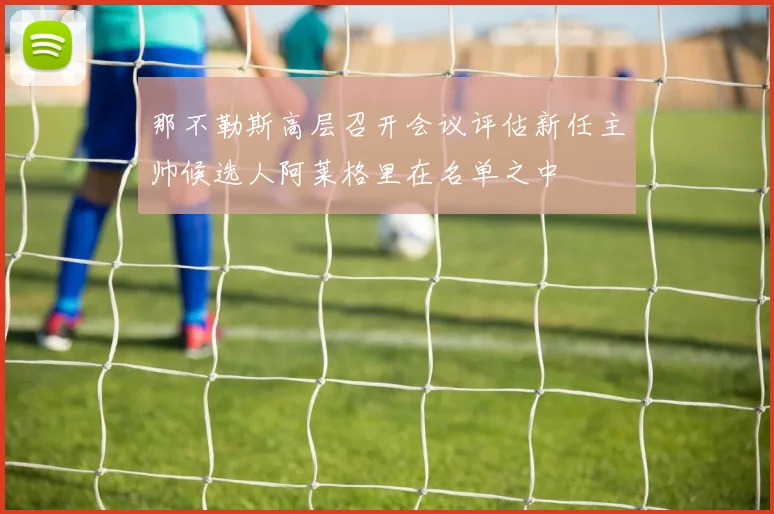 那不勒斯高层召开会议评估新任主帅候选人阿莱格里在名单之中