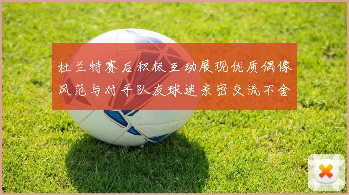 杜兰特赛后积极互动展现优质偶像风范与对手队友球迷亲密交流不舍离场
