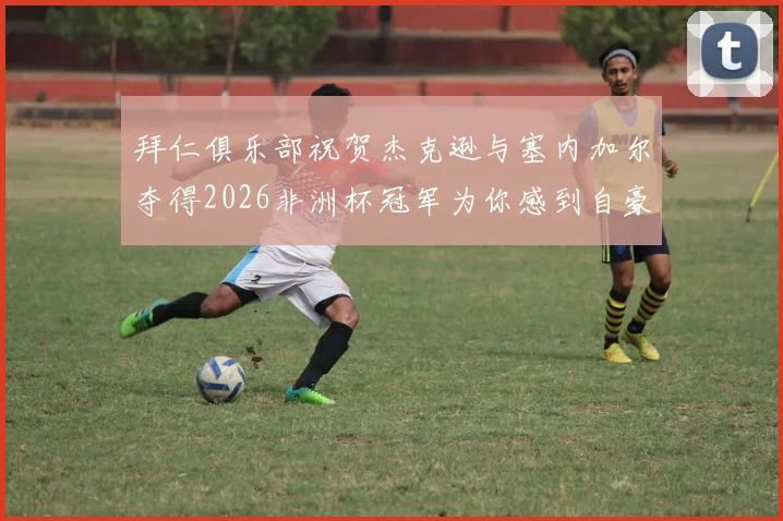 拜仁俱乐部祝贺杰克逊与塞内加尔夺得2026非洲杯冠军为你感到自豪