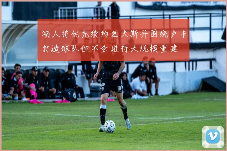 湖人将优先续约里夫斯并围绕卢卡打造球队但不会进行大规模重建