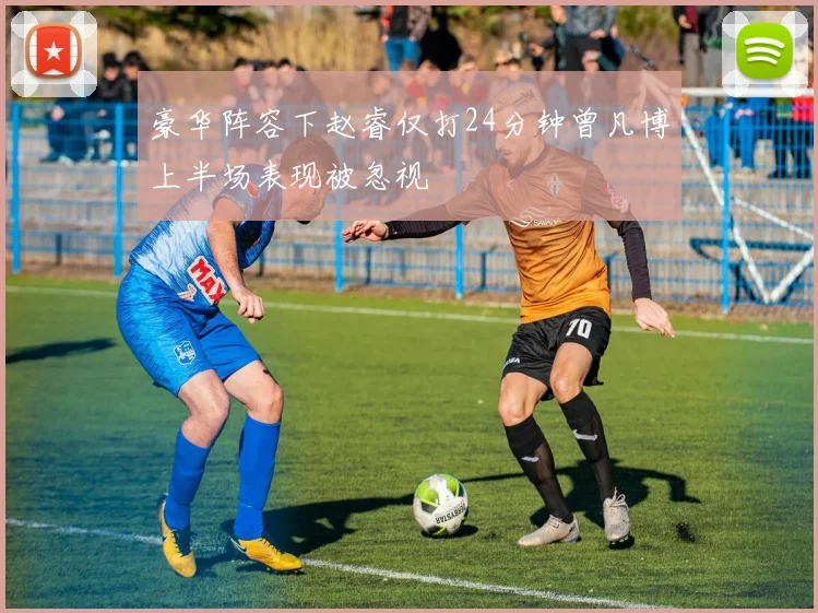 豪华阵容下赵睿仅打24分钟曾凡博上半场表现被忽视