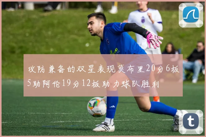 攻防兼备的双星表现莫布里20分6板5助阿伦19分12板助力球队胜利