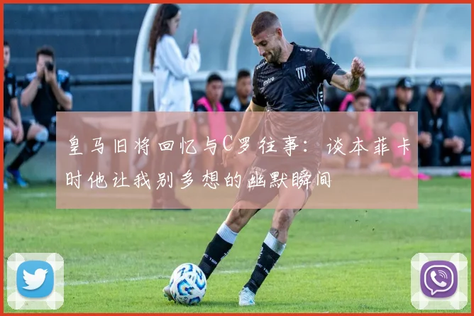 皇马旧将回忆与C罗往事：谈本菲卡时他让我别多想的幽默瞬间