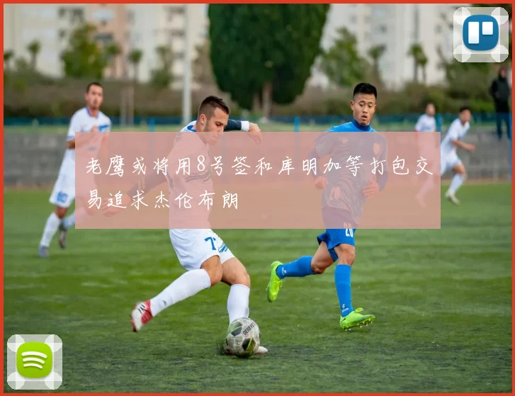 老鹰或将用8号签和库明加等打包交易追求杰伦布朗
