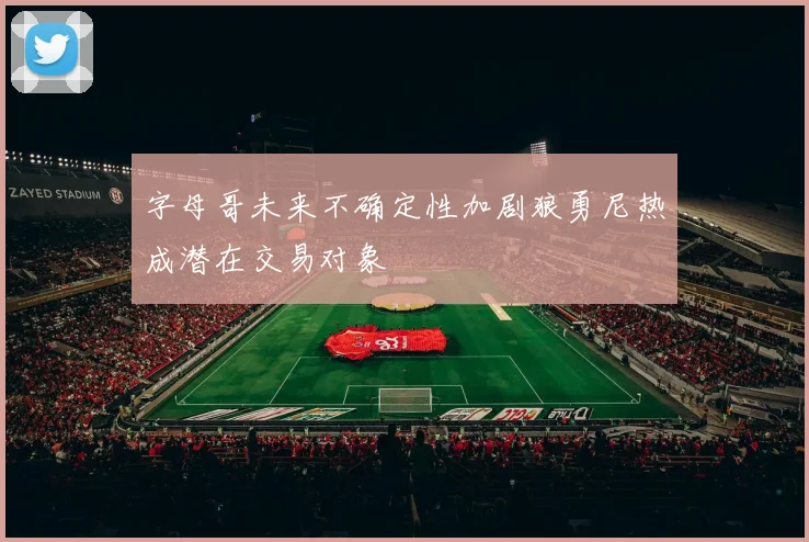 字母哥未来不确定性加剧狼勇尼热成潜在交易对象