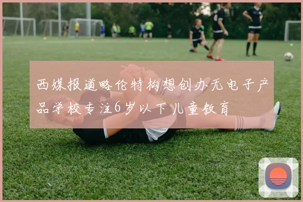 西媒报道略伦特构想创办无电子产品学校专注6岁以下儿童教育