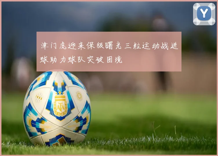 津门虎迎来保级曙光三粒运动战进球助力球队突破困境
