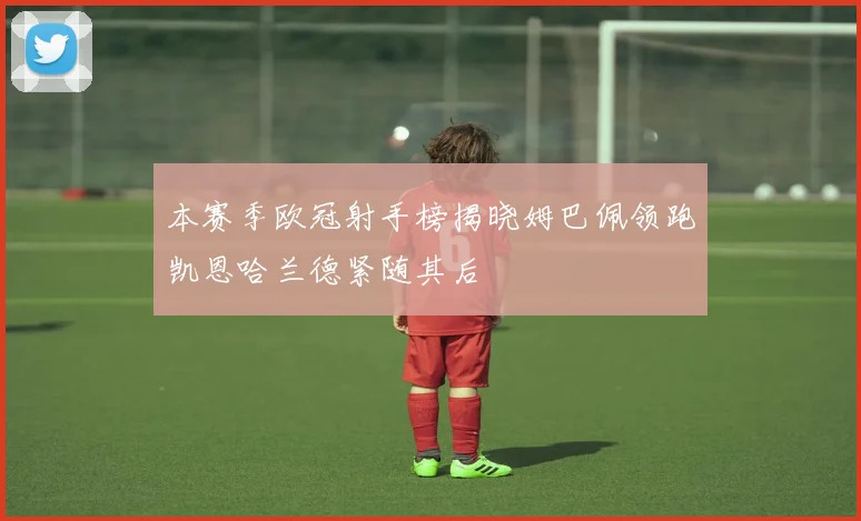 本赛季欧冠射手榜揭晓姆巴佩领跑凯恩哈兰德紧随其后
