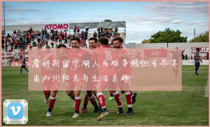 詹姆斯留守湖人或难争冠但可尽享南加州阳光与生活乐趣