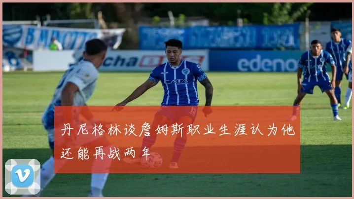 丹尼格林谈詹姆斯职业生涯认为他还能再战两年