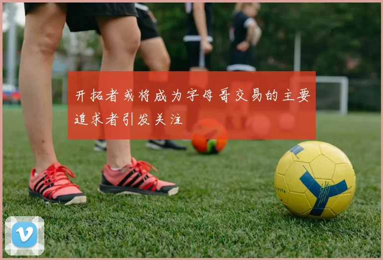 开拓者或将成为字母哥交易的主要追求者引发关注