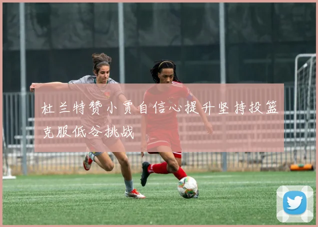 杜兰特赞小贾自信心提升坚持投篮克服低谷挑战