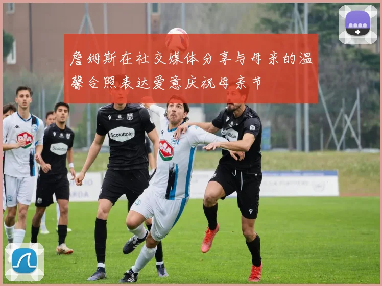 詹姆斯在社交媒体分享与母亲的温馨合照表达爱意庆祝母亲节